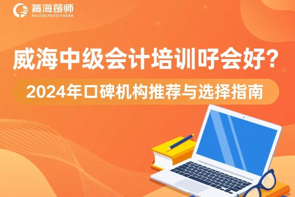 威海中级会计培训哪家好？2024年口碑机构推荐与选择指南