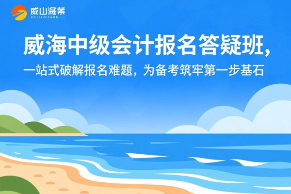 威海中级会计报名答疑班，一站式破解报名难题，为备考筑牢第一步基石