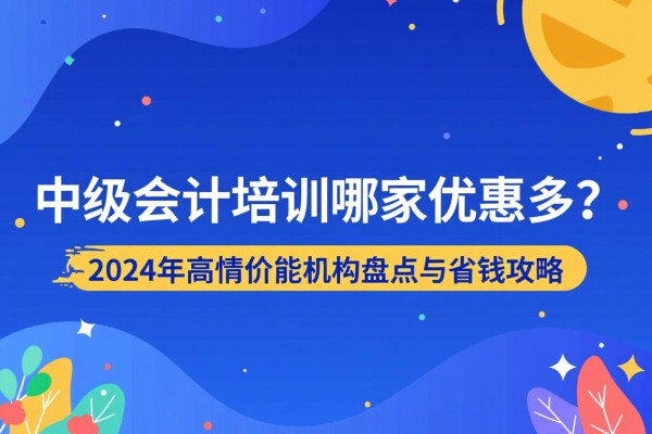 中级会计培训哪家优惠多？2024年高性价比机构盘点与省钱攻略