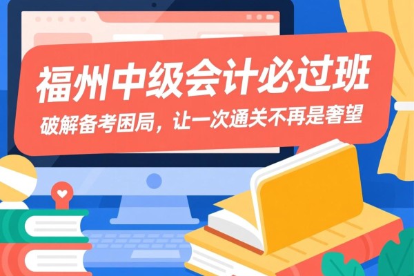 福州中级会计必过班，破解备考困局，让一次通关不再是奢望